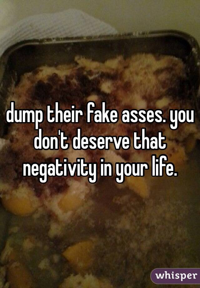 dump their fake asses. you don't deserve that negativity in your life. 