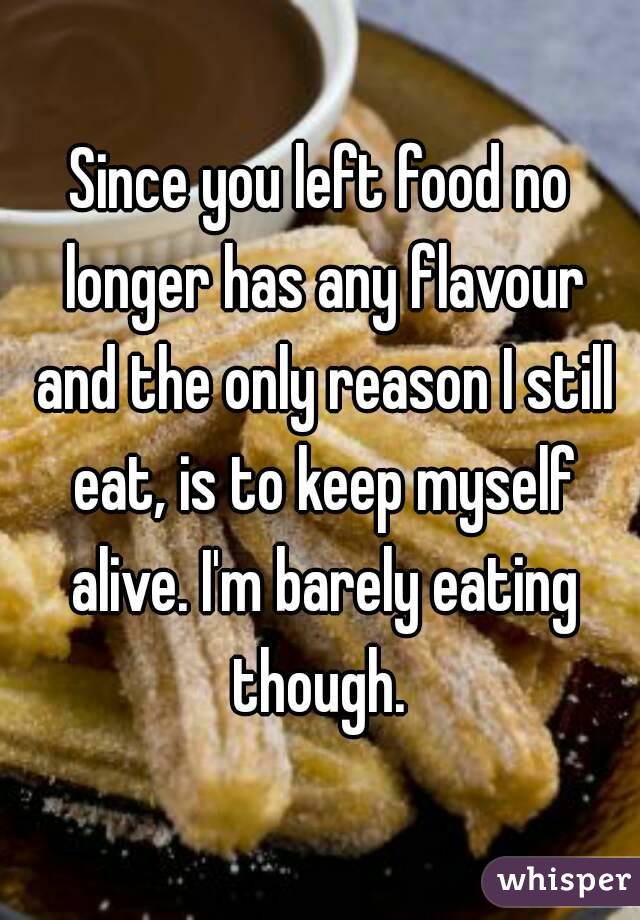 Since you left food no longer has any flavour and the only reason I still eat, is to keep myself alive. I'm barely eating though. 