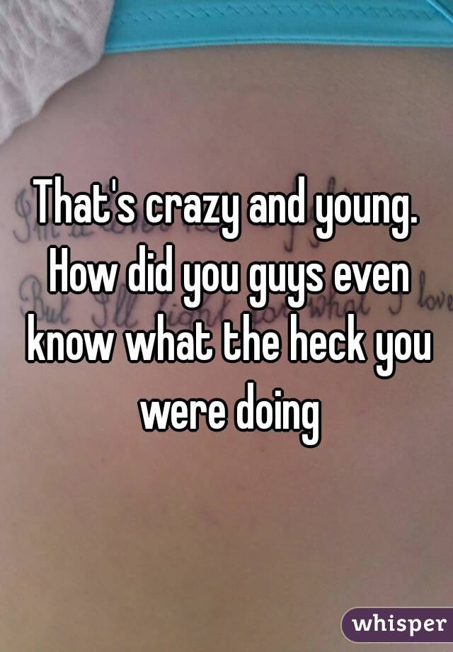 That's crazy and young. How did you guys even know what the heck you were doing