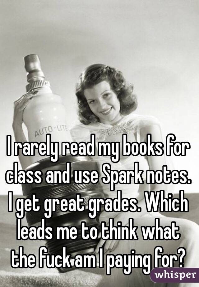 I rarely read my books for class and use Spark notes. I get great grades. Which leads me to think what the fuck am I paying for?