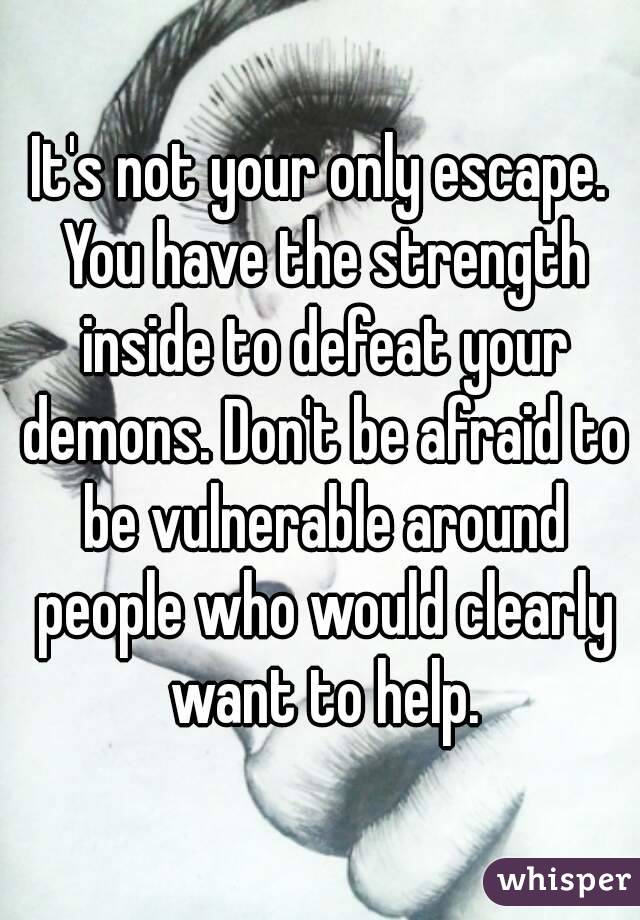 It's not your only escape. You have the strength inside to defeat your demons. Don't be afraid to be vulnerable around people who would clearly want to help.