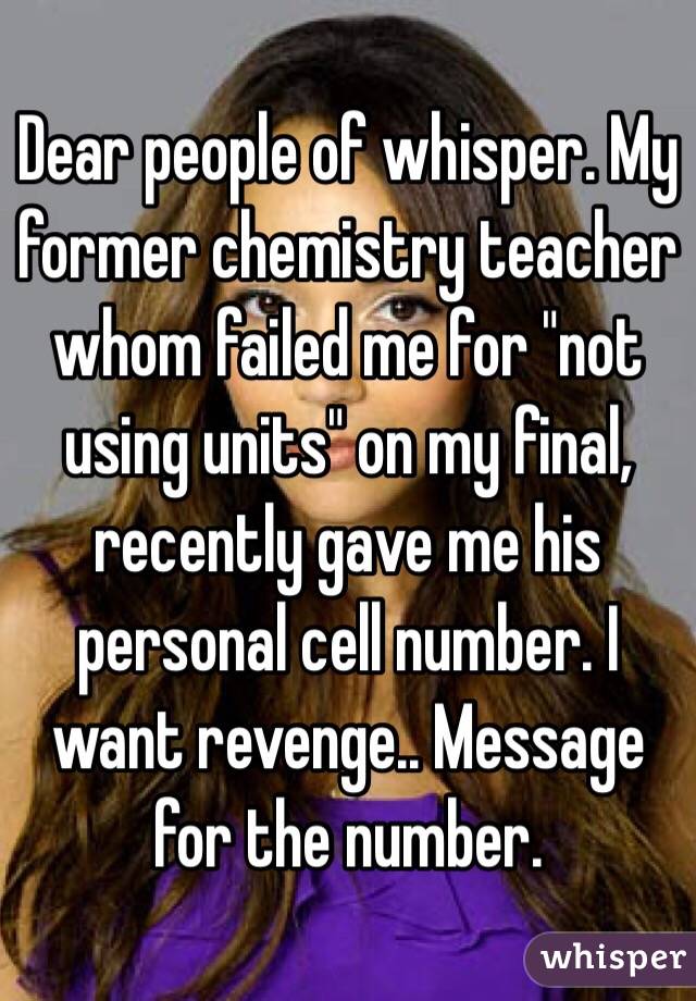 Dear people of whisper. My former chemistry teacher whom failed me for "not using units" on my final, recently gave me his personal cell number. I want revenge.. Message for the number.