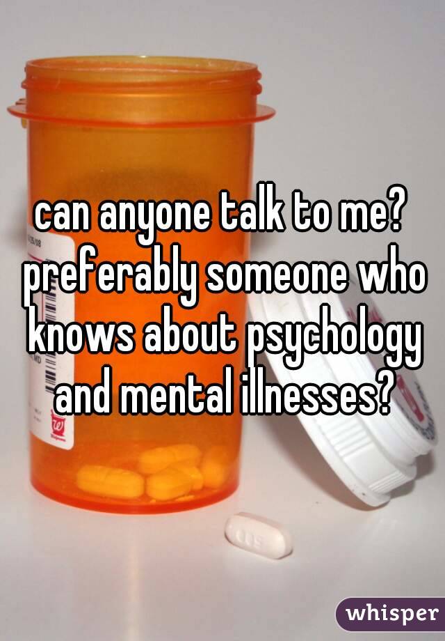 can anyone talk to me? preferably someone who knows about psychology and mental illnesses?