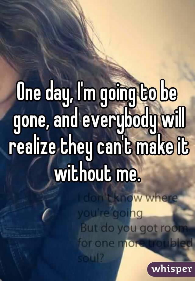 One day, I'm going to be gone, and everybody will realize they can't make it without me. 