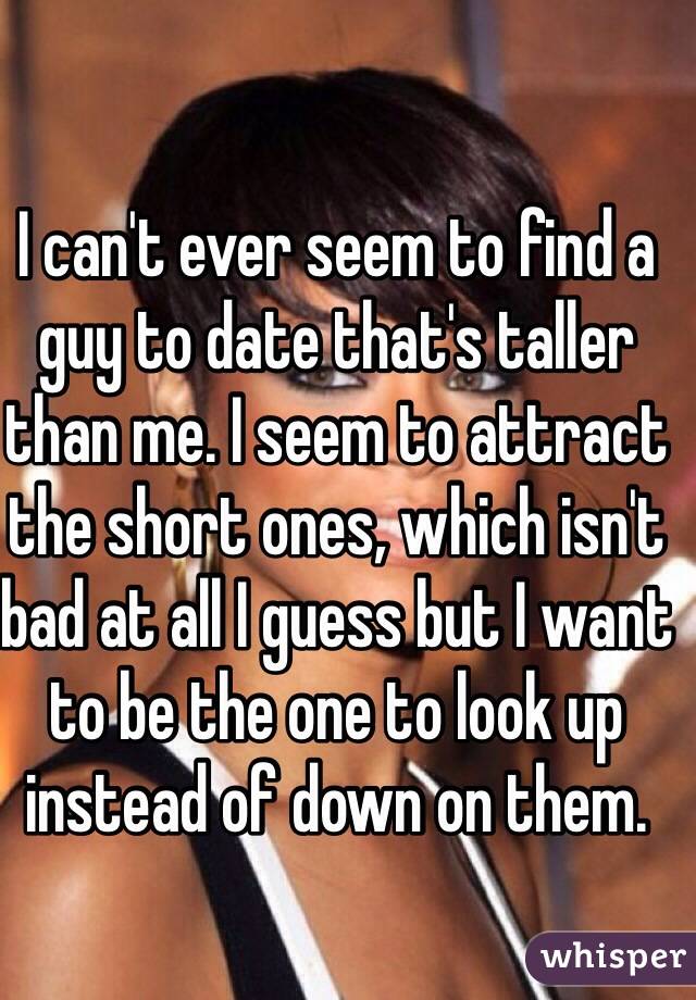I can't ever seem to find a guy to date that's taller than me. I seem to attract the short ones, which isn't bad at all I guess but I want to be the one to look up instead of down on them. 