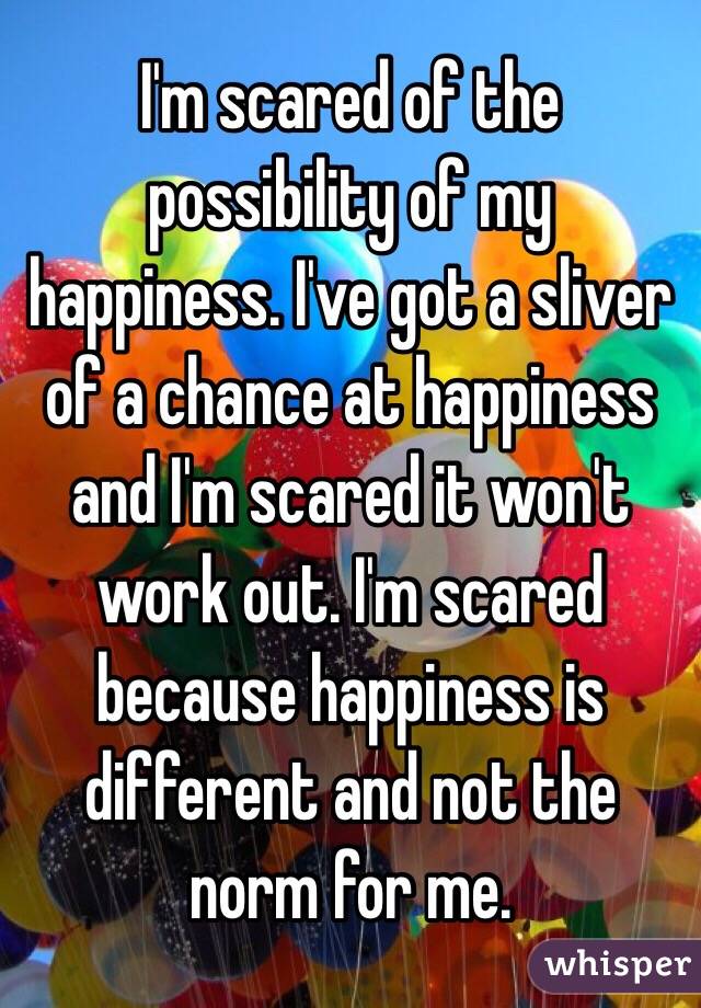 I'm scared of the possibility of my happiness. I've got a sliver of a chance at happiness and I'm scared it won't work out. I'm scared because happiness is different and not the norm for me. 