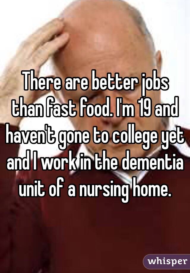 There are better jobs than fast food. I'm 19 and haven't gone to college yet and I work in the dementia unit of a nursing home.