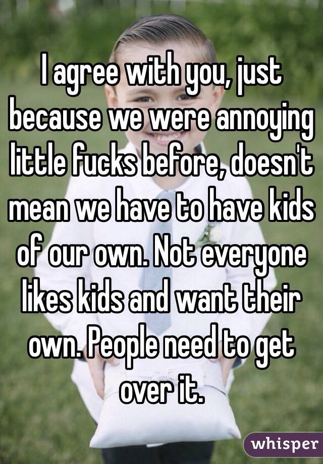 I agree with you, just because we were annoying little fucks before, doesn't mean we have to have kids of our own. Not everyone likes kids and want their own. People need to get over it.