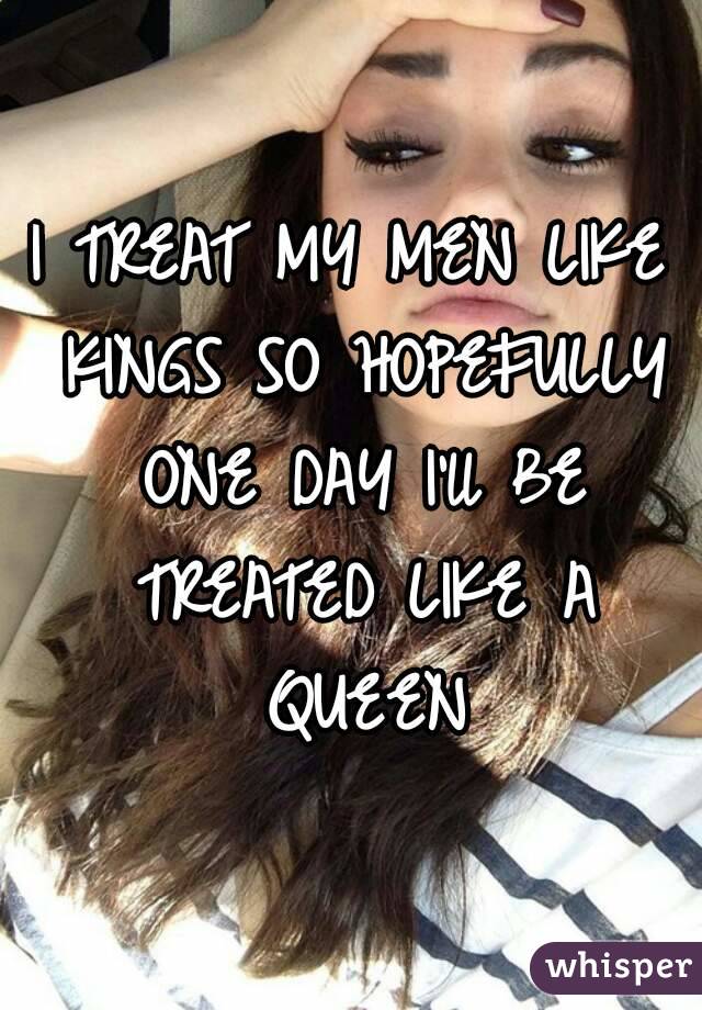 I TREAT MY MEN LIKE KINGS SO HOPEFULLY ONE DAY I'll BE TREATED LIKE A QUEEN