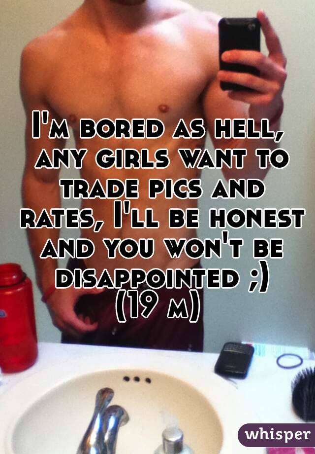 I'm bored as hell, any girls want to trade pics and rates, I'll be honest and you won't be disappointed ;)
(19 m)