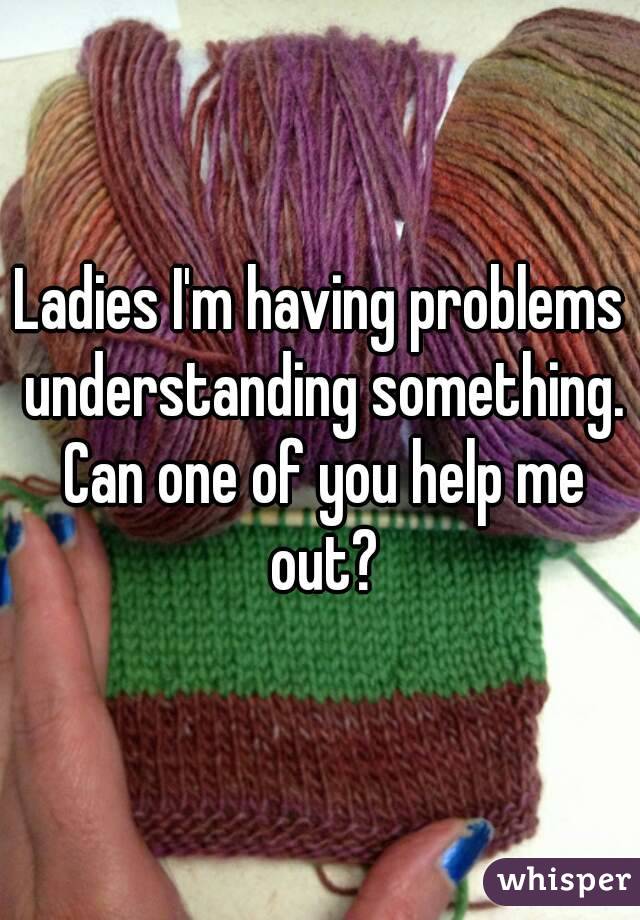 Ladies I'm having problems understanding something. Can one of you help me out?