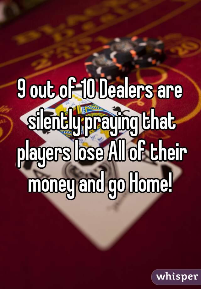9 out of 10 Dealers are silently praying that players lose All of their money and go Home! 