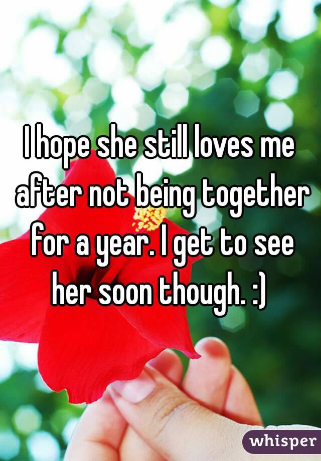 I hope she still loves me after not being together for a year. I get to see her soon though. :) 