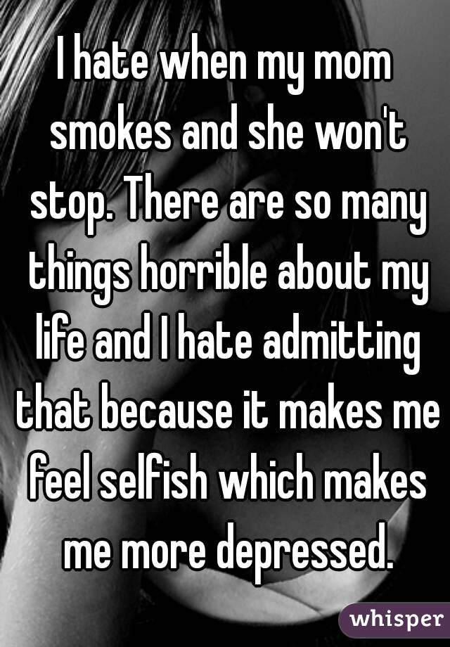 I hate when my mom smokes and she won't stop. There are so many things horrible about my life and I hate admitting that because it makes me feel selfish which makes me more depressed.