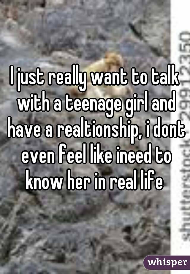 I just really want to talk with a teenage girl and have a realtionship, i dont even feel like ineed to know her in real life 