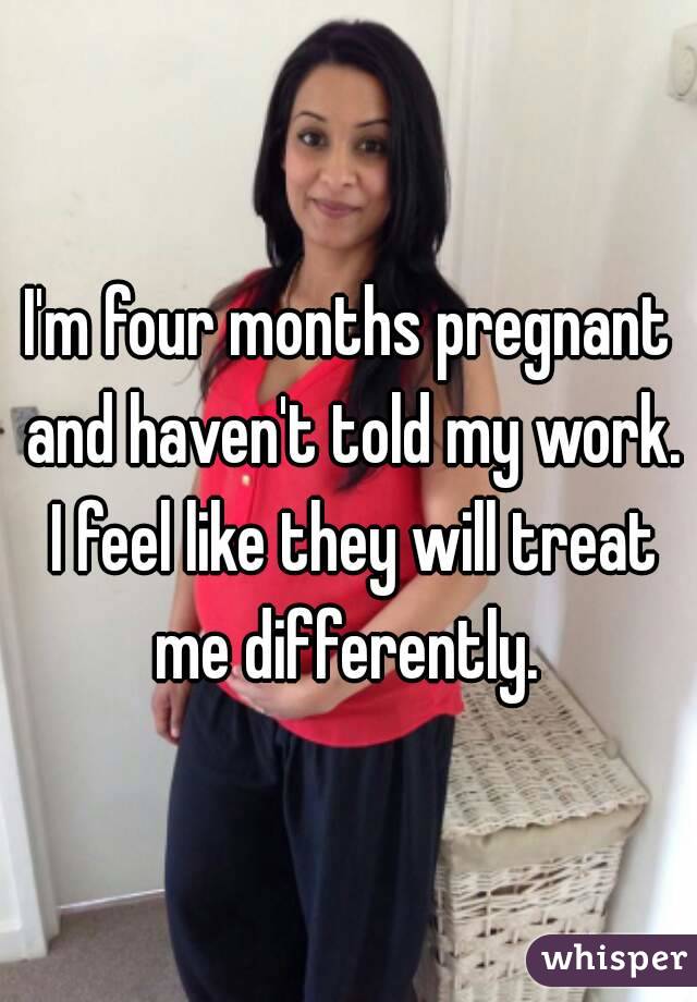 I'm four months pregnant and haven't told my work. I feel like they will treat me differently. 