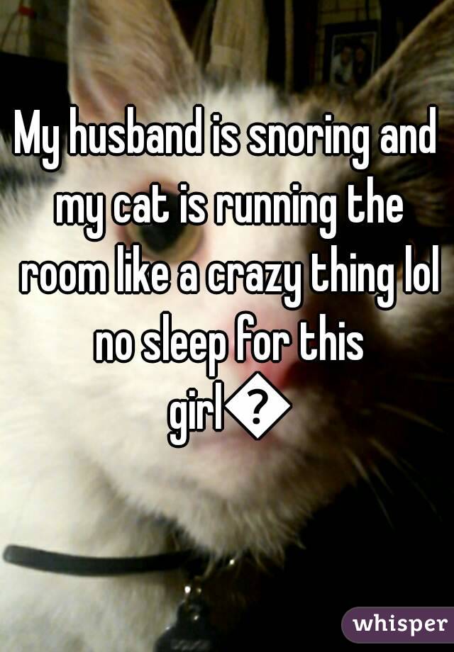 My husband is snoring and my cat is running the room like a crazy thing lol no sleep for this girl😄