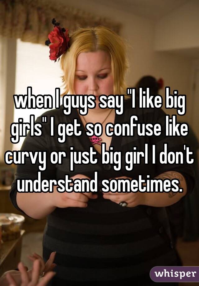 when I guys say "I like big girls" I get so confuse like curvy or just big girl I don't understand sometimes. 