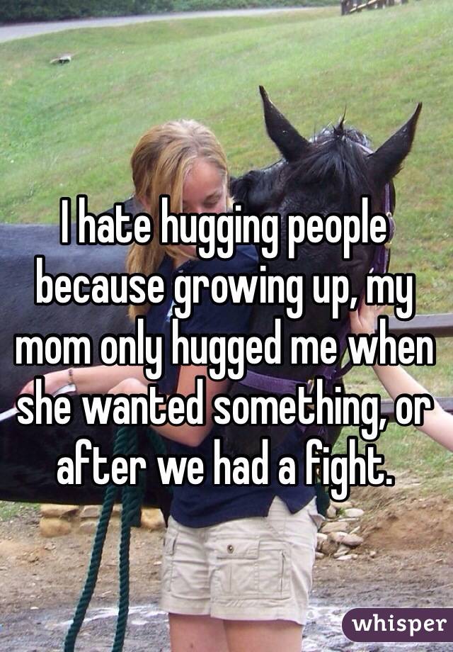 I hate hugging people because growing up, my mom only hugged me when she wanted something, or after we had a fight. 