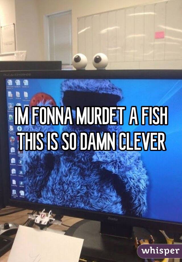 IM FONNA MURDET A FISH THIS IS SO DAMN CLEVER