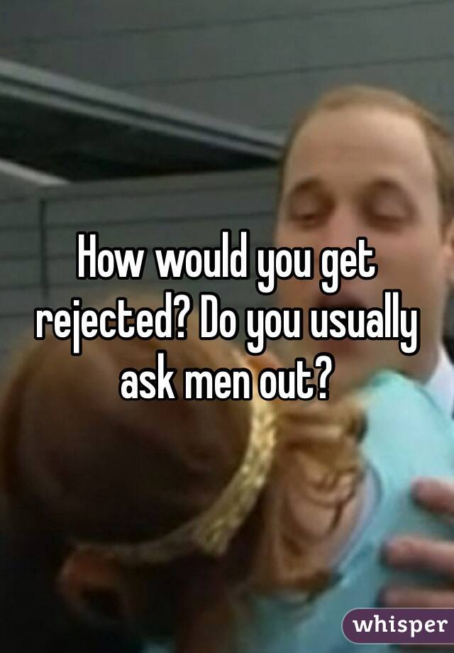 How would you get rejected? Do you usually ask men out?