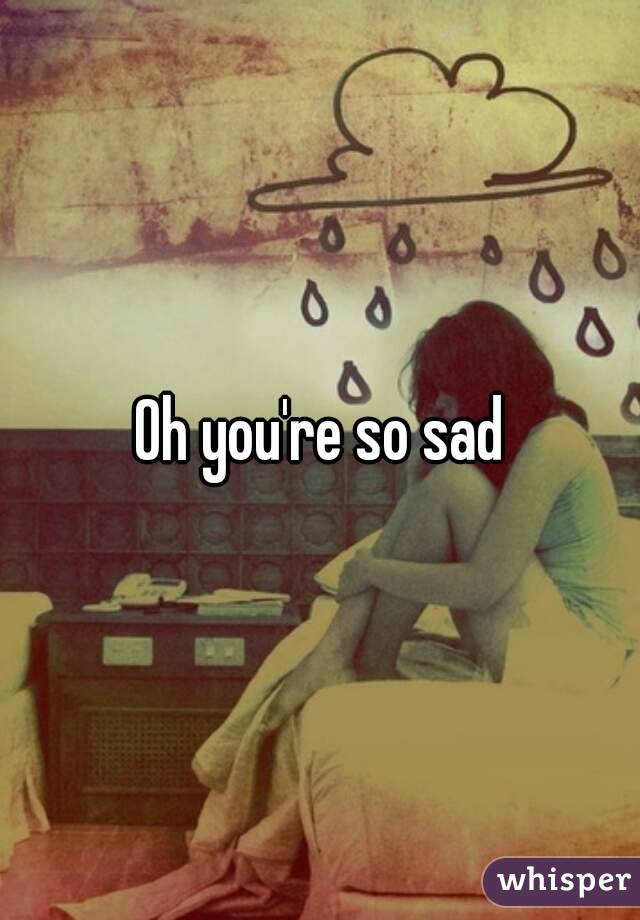 Oh you're so sad