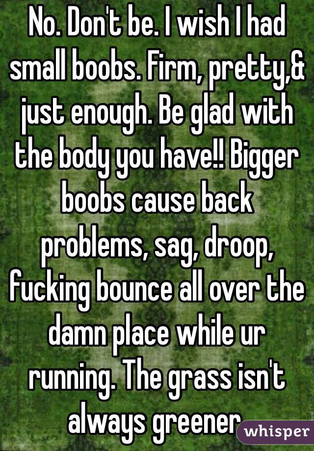 No. Don't be. I wish I had small boobs. Firm, pretty,& just enough. Be glad with the body you have!! Bigger boobs cause back problems, sag, droop, fucking bounce all over the damn place while ur running. The grass isn't always greener.