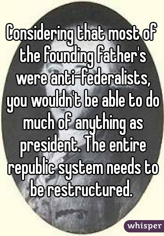 Considering that most of the founding father's were anti-federalists, you wouldn't be able to do much of anything as president. The entire republic system needs to be restructured. 