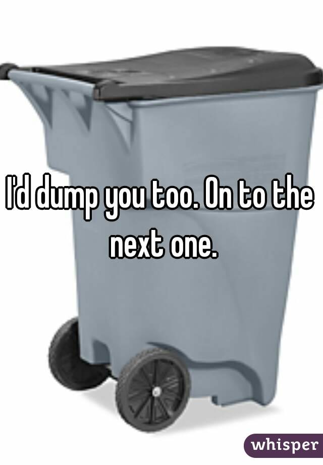 I'd dump you too. On to the next one.