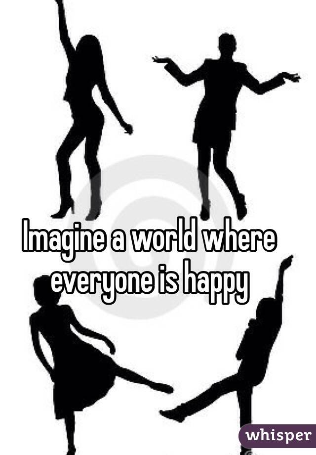 Imagine a world where everyone is happy