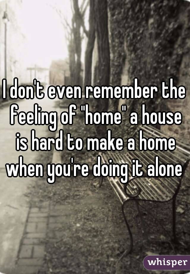 I don't even remember the feeling of "home" a house is hard to make a home when you're doing it alone 