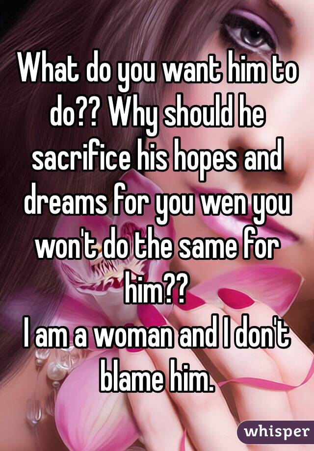 What do you want him to do?? Why should he sacrifice his hopes and dreams for you wen you won't do the same for him??
I am a woman and I don't blame him.