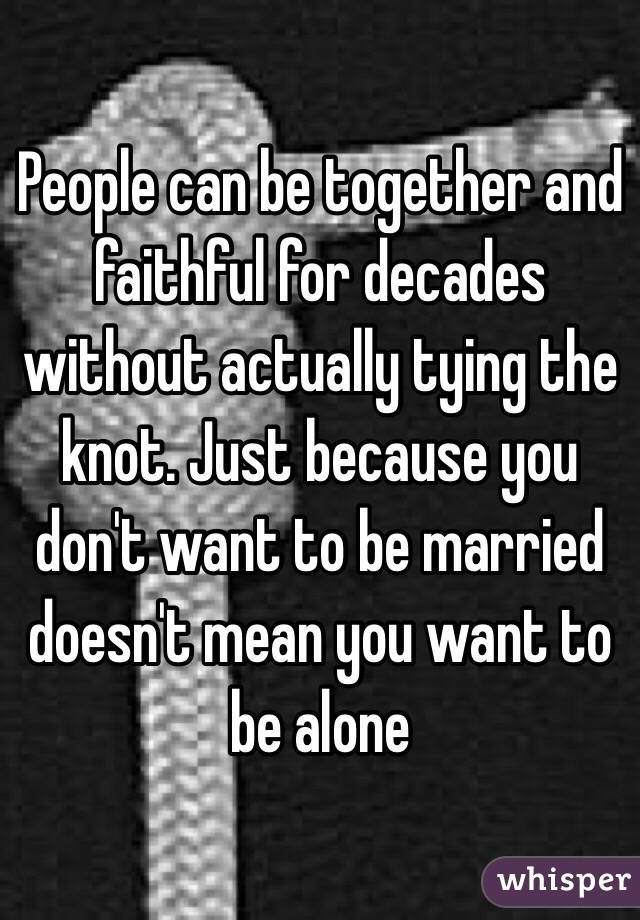 People can be together and faithful for decades without actually tying the knot. Just because you don't want to be married doesn't mean you want to be alone 