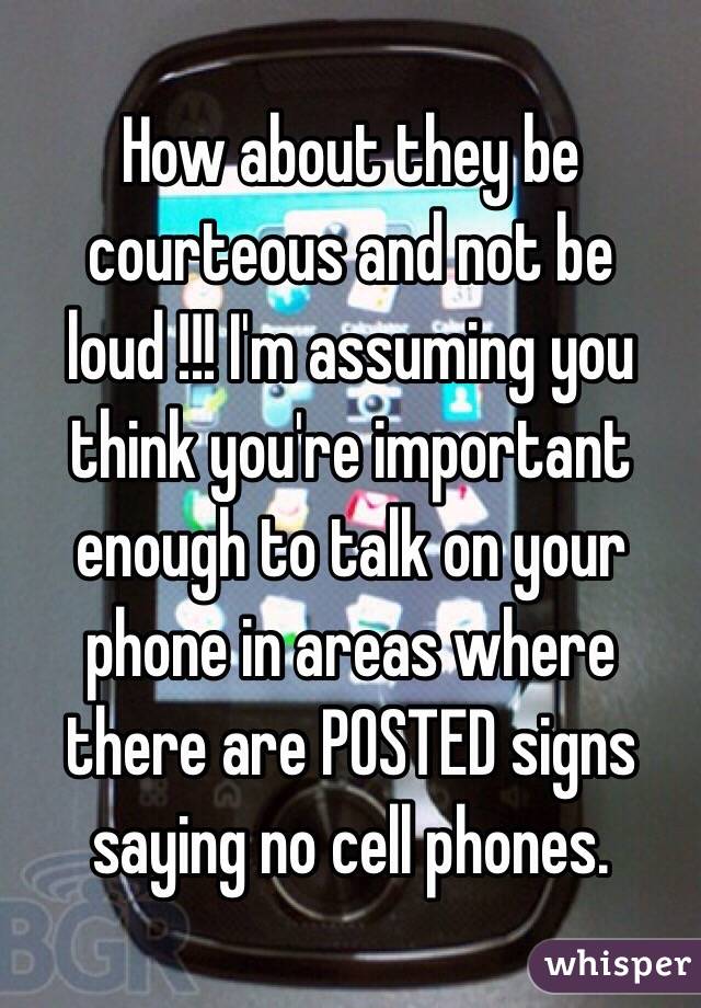 How about they be courteous and not be loud !!! I'm assuming you think you're important enough to talk on your phone in areas where there are POSTED signs saying no cell phones.