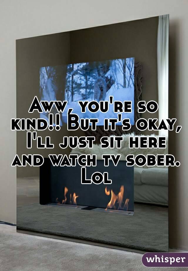 Aww, you're so kind!! But it's okay, I'll just sit here and watch tv sober. Lol