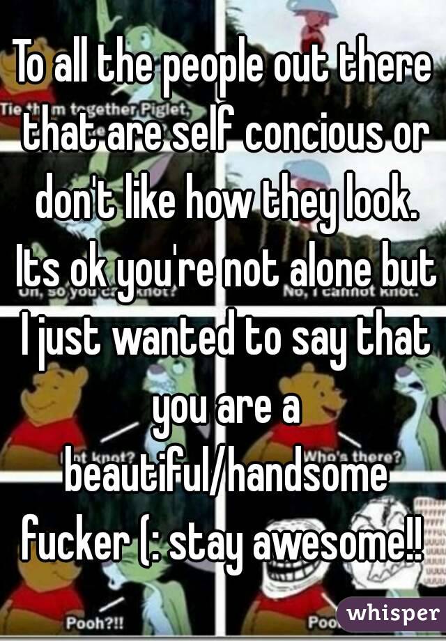 To all the people out there that are self concious or don't like how they look. Its ok you're not alone but I just wanted to say that you are a beautiful/handsome fucker (: stay awesome!! 