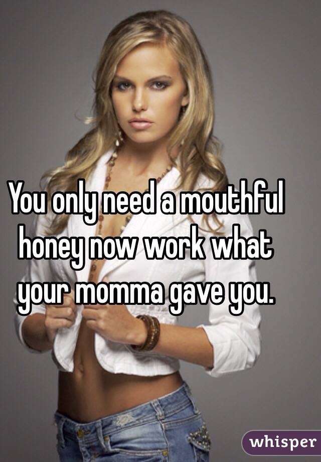 You only need a mouthful honey now work what your momma gave you. 