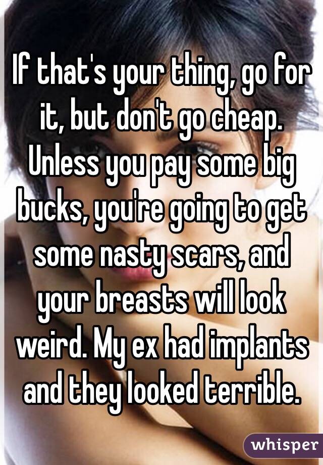 If that's your thing, go for it, but don't go cheap. Unless you pay some big bucks, you're going to get some nasty scars, and your breasts will look weird. My ex had implants and they looked terrible. 