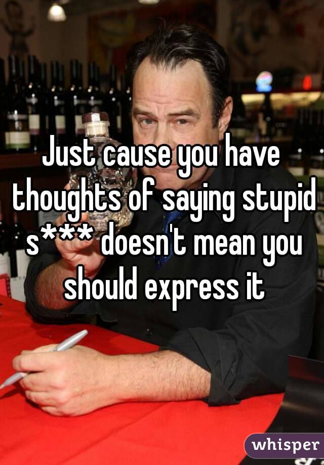 Just cause you have thoughts of saying stupid s*** doesn't mean you should express it