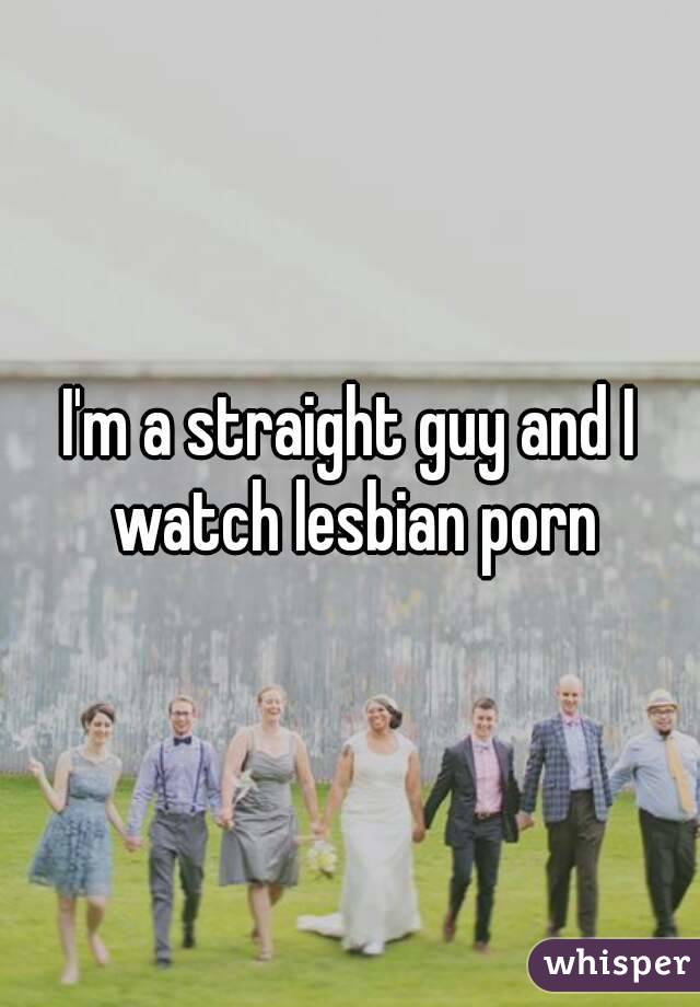 I'm a straight guy and I watch lesbian porn