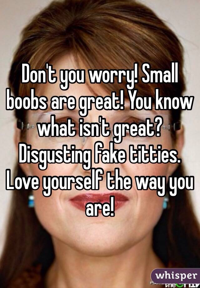 Don't you worry! Small boobs are great! You know what isn't great? Disgusting fake titties. Love yourself the way you are!