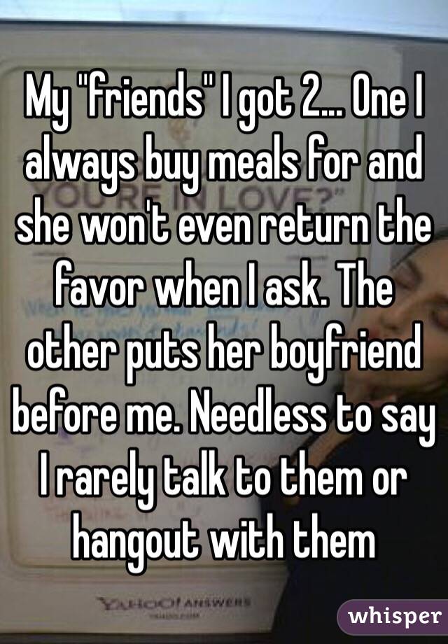 My "friends" I got 2... One I always buy meals for and she won't even return the favor when I ask. The other puts her boyfriend before me. Needless to say I rarely talk to them or hangout with them