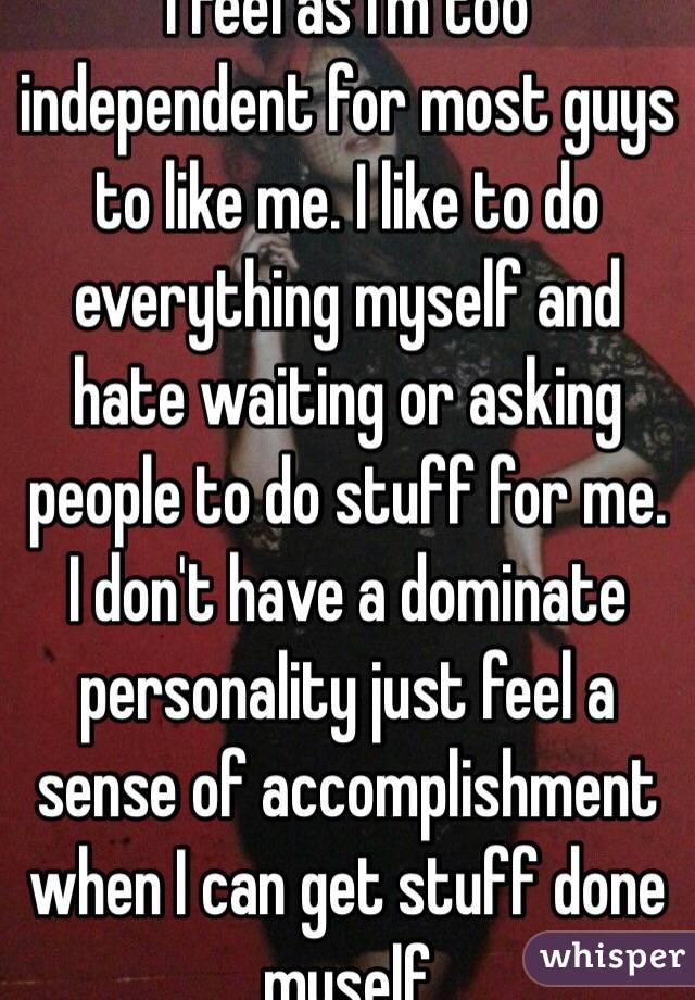 I feel as I'm too independent for most guys to like me. I like to do everything myself and hate waiting or asking people to do stuff for me. I don't have a dominate personality just feel a sense of accomplishment when I can get stuff done myself 