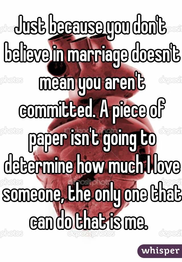 Just because you don't believe in marriage doesn't mean you aren't committed. A piece of paper isn't going to determine how much I love someone, the only one that can do that is me.  