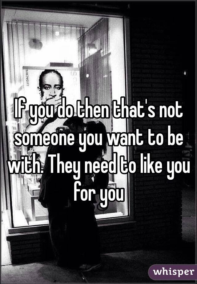 If you do then that's not someone you want to be with. They need to like you for you 