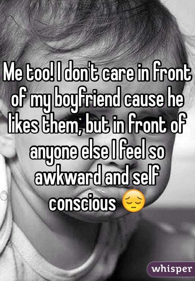 Me too! I don't care in front of my boyfriend cause he likes them, but in front of anyone else I feel so awkward and self conscious 😔