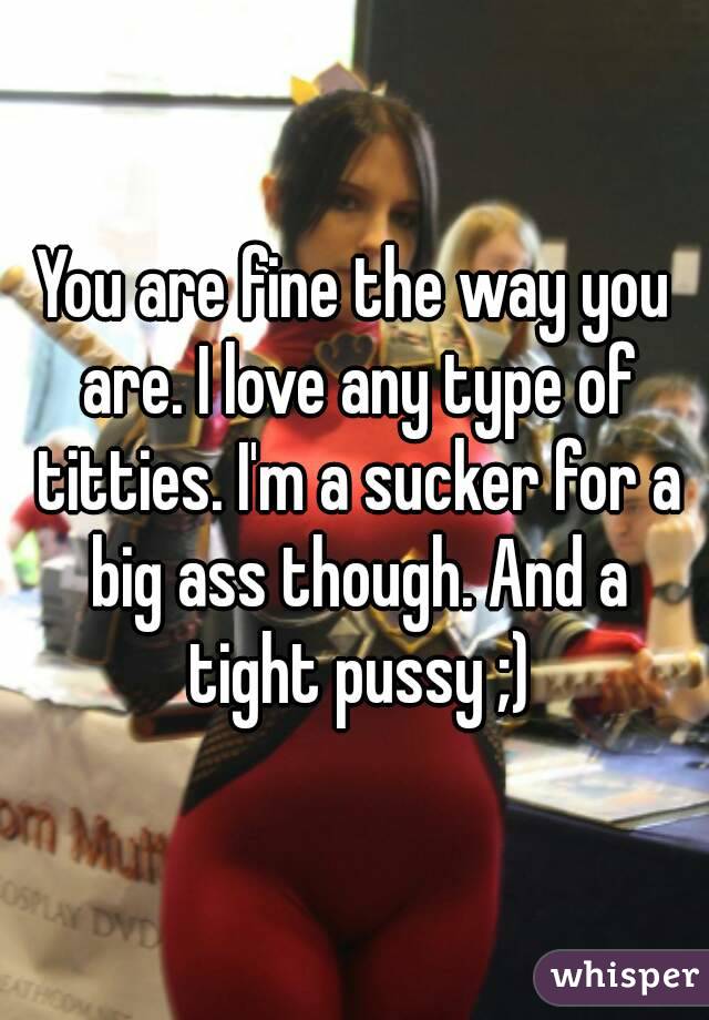 You are fine the way you are. I love any type of titties. I'm a sucker for a big ass though. And a tight pussy ;)