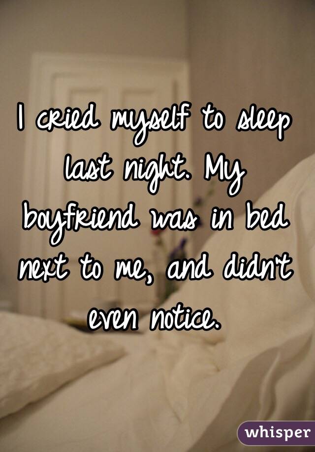 I cried myself to sleep last night. My boyfriend was in bed next to me, and didn't even notice.