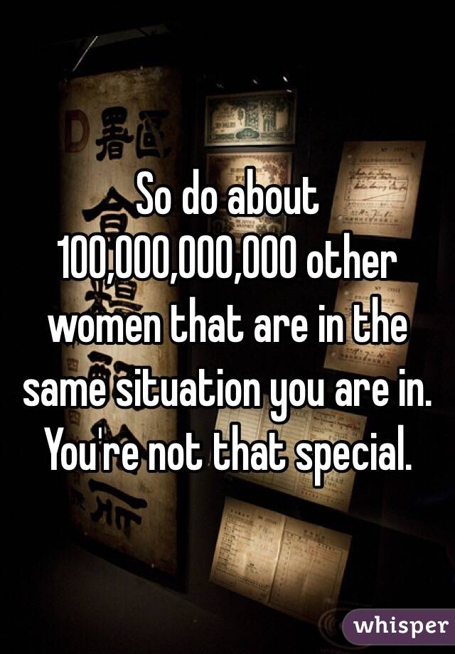 So do about 100,000,000,000 other women that are in the same situation you are in. You're not that special.
