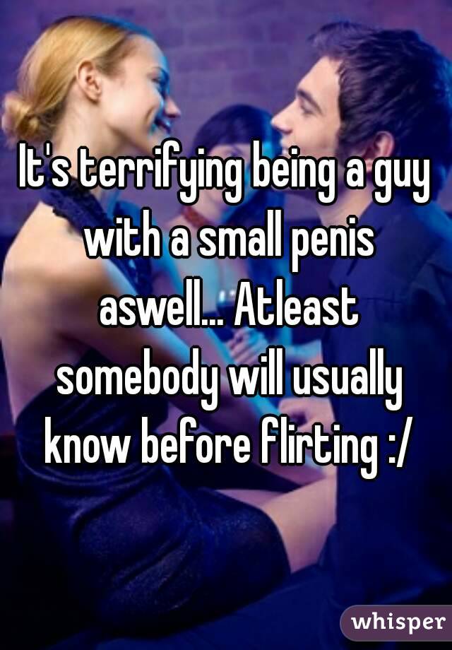 It's terrifying being a guy with a small penis aswell... Atleast somebody will usually know before flirting :/